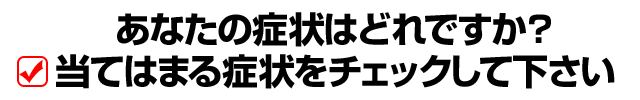 あなたの症状はどれですが？当てはまる症状をチェックして下さい
