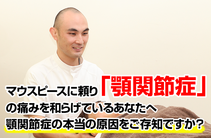 キャチコピー
マウスピースに頼り顎関節症の痛みを和らげているあなたへ顎関節症の本当の原因をご存知ですか？